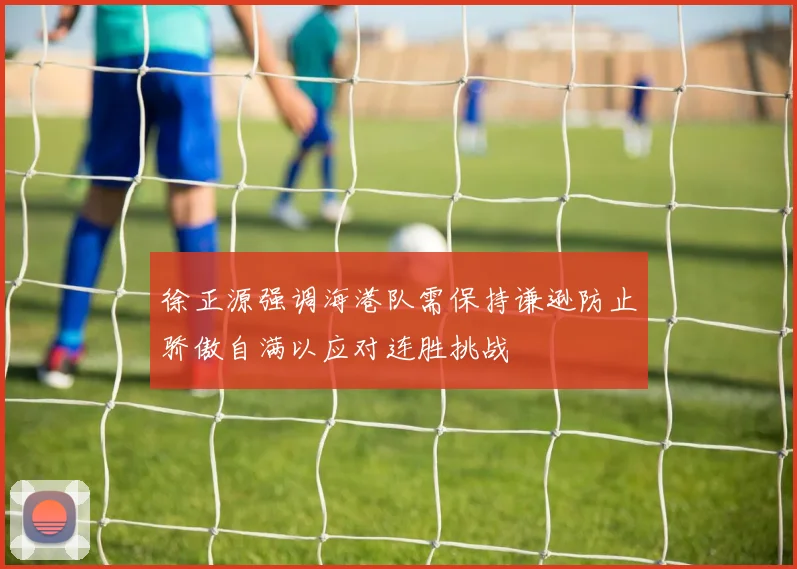 徐正源强调海港队需保持谦逊防止骄傲自满以应对连胜挑战
