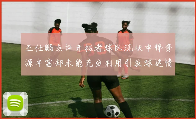 王仕鹏点评开拓者球队现状中锋资源丰富却未能充分利用引发球迷情感交织