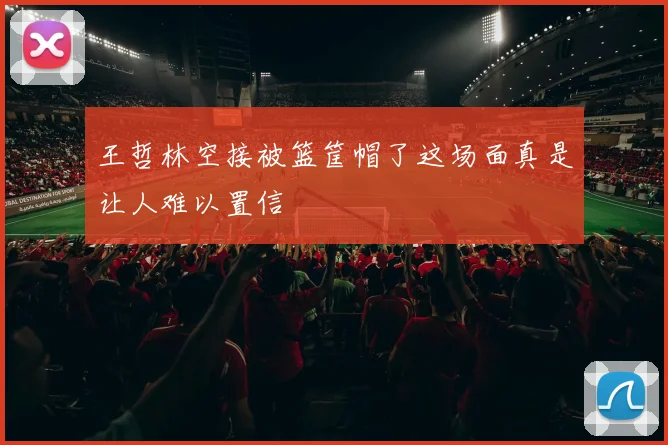 王哲林空接被篮筐帽了这场面真是让人难以置信