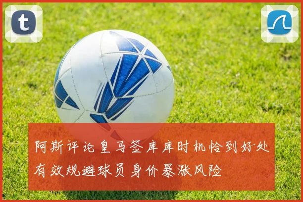 阿斯评论皇马签库库时机恰到好处有效规避球员身价暴涨风险