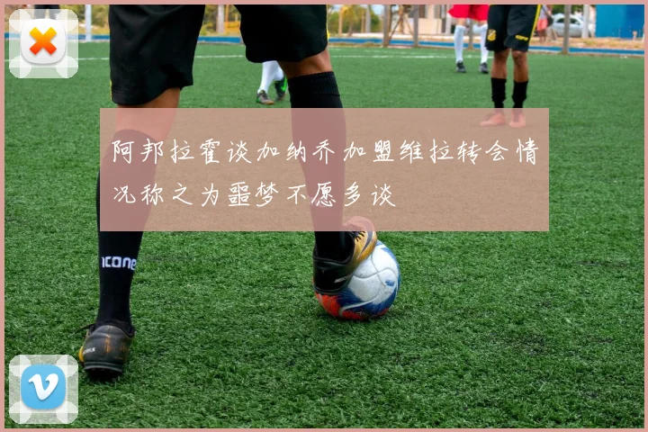 阿邦拉霍谈加纳乔加盟维拉转会情况称之为噩梦不愿多谈
