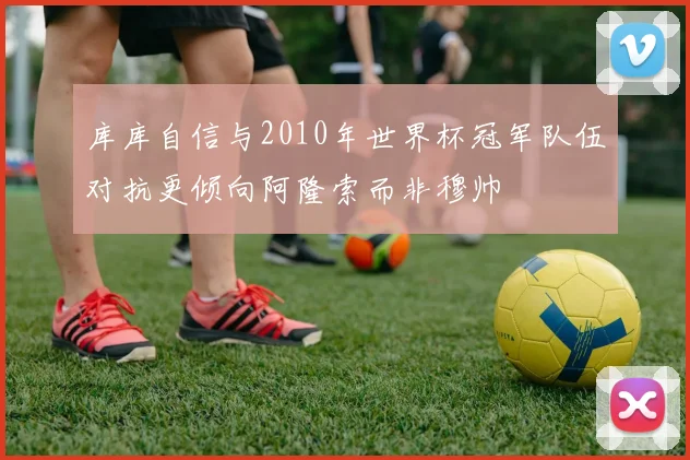 库库自信与2010年世界杯冠军队伍对抗更倾向阿隆索而非穆帅