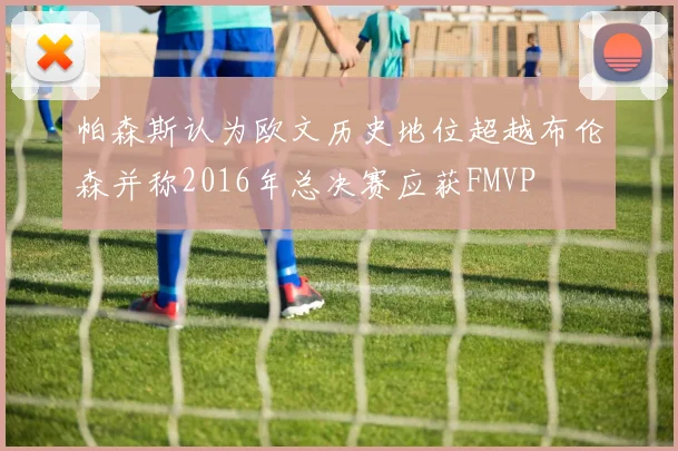 帕森斯认为欧文历史地位超越布伦森并称2016年总决赛应获FMVP
