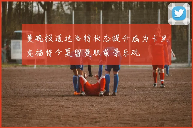 曼晚报道达洛特状态提升成为卡里克福将今夏留曼联前景乐观