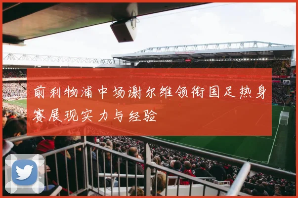 前利物浦中场谢尔维领衔国足热身赛展现实力与经验