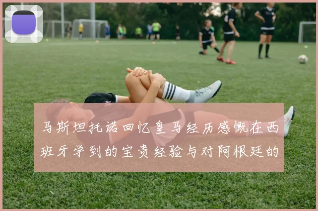 马斯坦托诺回忆皇马经历感慨在西班牙学到的宝贵经验与对阿根廷的思念