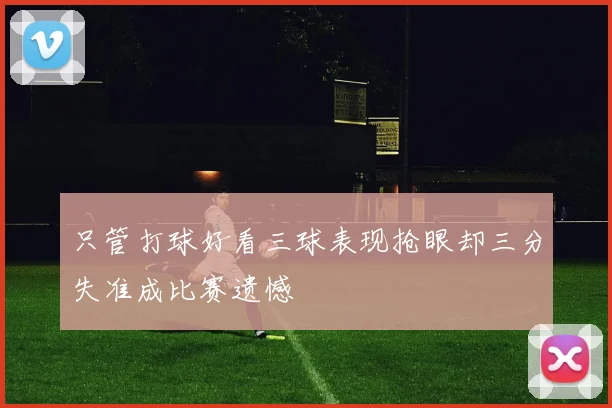 只管打球好看三球表现抢眼却三分失准成比赛遗憾