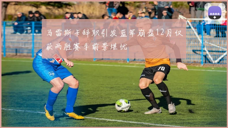 马雷斯卡辞职引发蓝军崩盘12月仅获两胜赛季前景堪忧