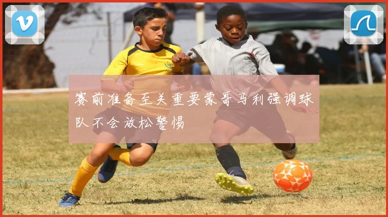 赛前准备至关重要蒙哥马利强调球队不会放松警惕