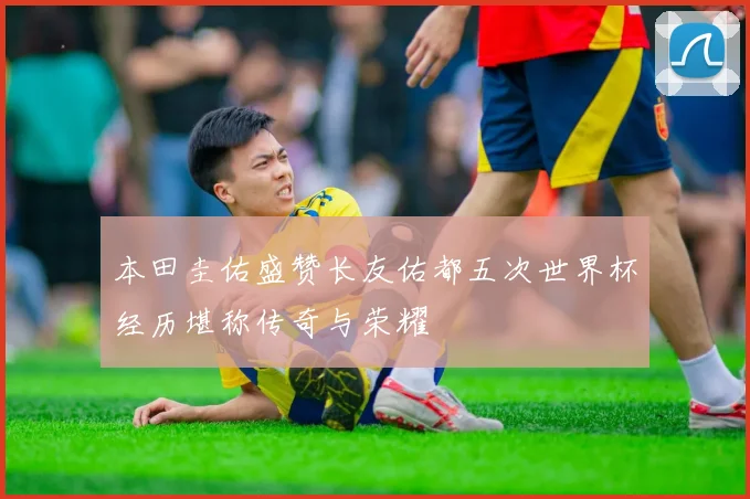 本田圭佑盛赞长友佑都五次世界杯经历堪称传奇与荣耀
