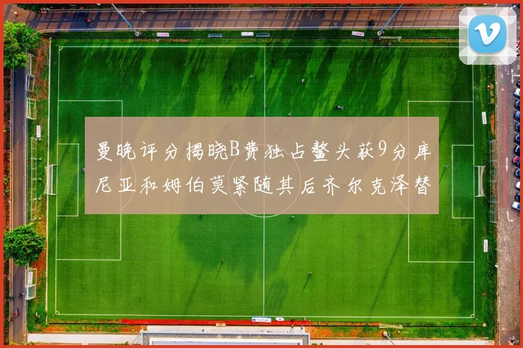 曼晚评分揭晓B费独占鳌头获9分库尼亚和姆伯莫紧随其后齐尔克泽替补仅得5分