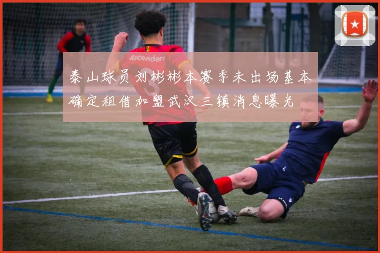 泰山球员刘彬彬本赛季未出场基本确定租借加盟武汉三镇消息曝光