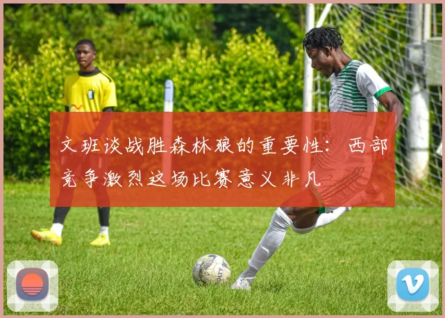 文班谈战胜森林狼的重要性：西部竞争激烈这场比赛意义非凡