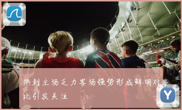 热刺主场乏力客场强势形成鲜明对比引发关注