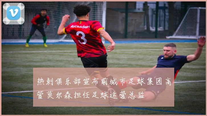 热刺俱乐部宣布前城市足球集团高管莫尔森担任足球运营总监