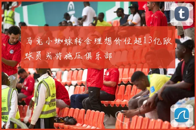 马竞小蜘蛛转会理想价位超13亿欧球员或将施压俱乐部
