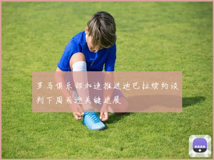 罗马俱乐部加速推进迪巴拉续约谈判下周或迎关键进展