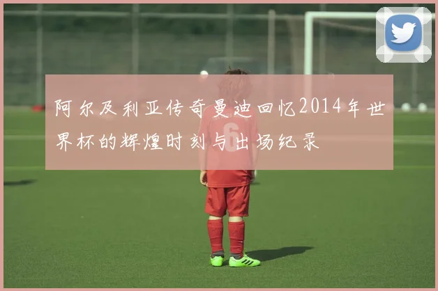 阿尔及利亚传奇曼迪回忆2014年世界杯的辉煌时刻与出场纪录