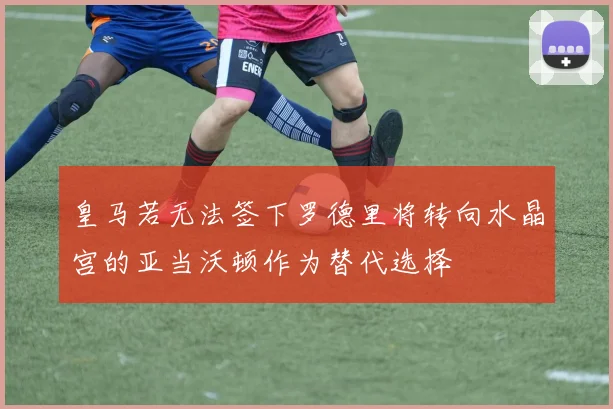皇马若无法签下罗德里将转向水晶宫的亚当沃顿作为替代选择