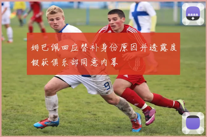 姆巴佩回应替补身份原因并透露度假获俱乐部同意内幕