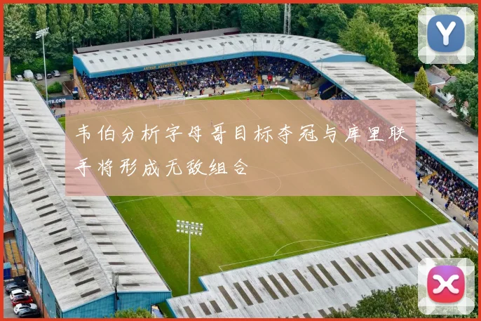 韦伯分析字母哥目标夺冠与库里联手将形成无敌组合