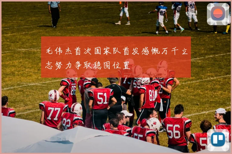 毛伟杰首次国家队首发感慨万千立志努力争取稳固位置