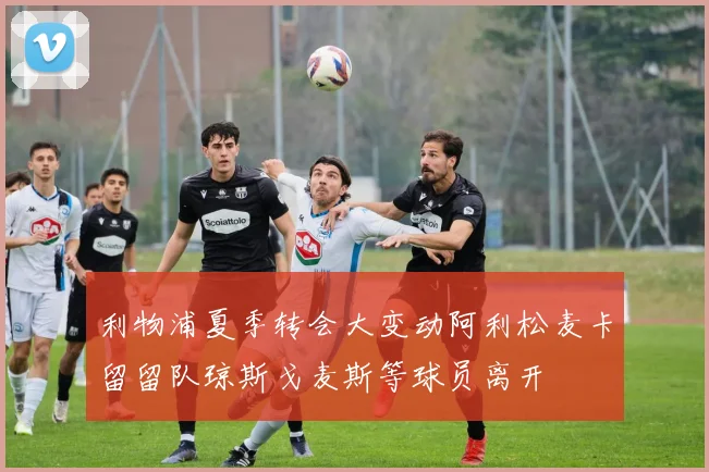利物浦夏季转会大变动阿利松麦卡留留队琼斯戈麦斯等球员离开