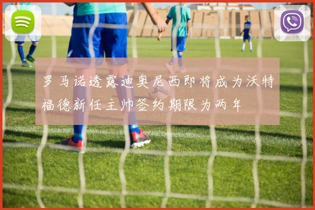 罗马诺透露迪奥尼西即将成为沃特福德新任主帅签约期限为两年