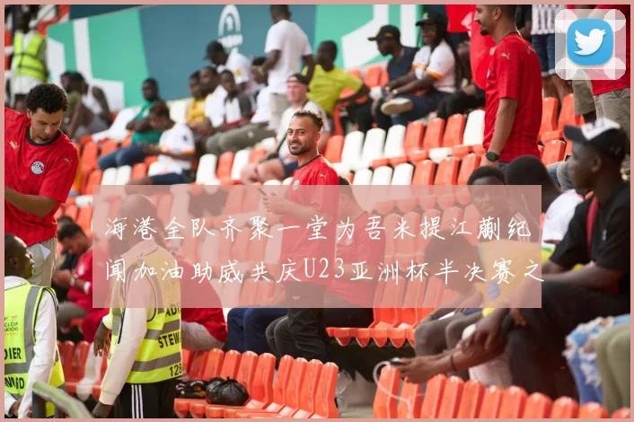 海港全队齐聚一堂为吾米提江蒯纪闻加油助威共庆U23亚洲杯半决赛之夜