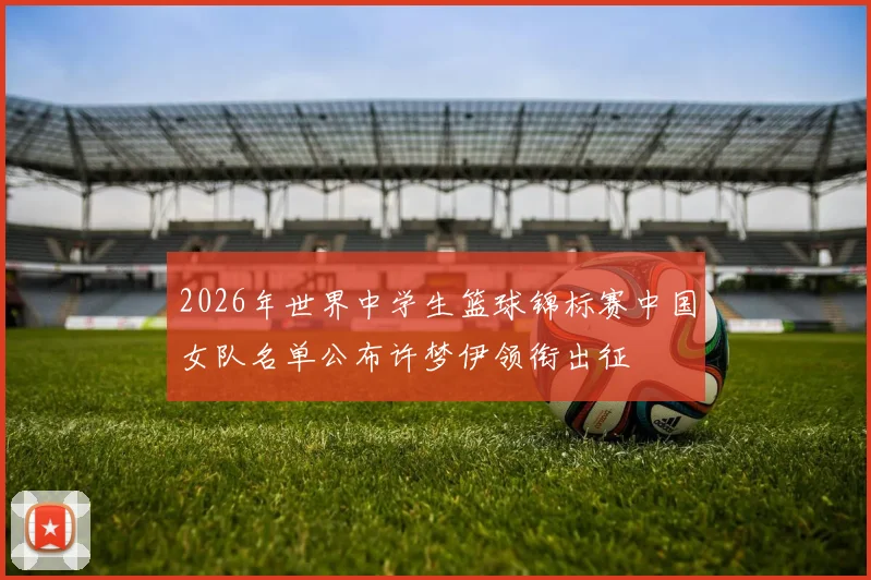 2026年世界中学生篮球锦标赛中国女队名单公布许梦伊领衔出征