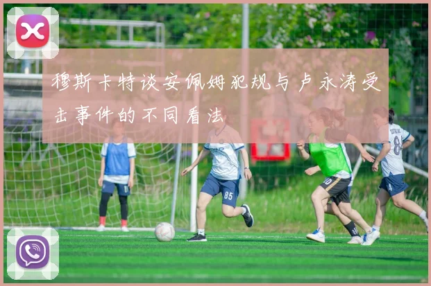 穆斯卡特谈安佩姆犯规与卢永涛受击事件的不同看法